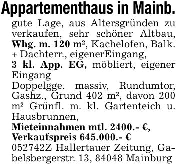Appartementhaus in Mainb.gute Lage, aus Altersgründen zu verkaufen, sehr schöner Altbau, Whg. m. 120 m², Kachelofen, Balk. + Dachterr., eigenerEingang, 3 kl. App. EG, möbliert, eigener EingangDoppelgge. massiv, Rundumtor, Gashz., Grund 402 m², davon 200 m² Grünfl. m. kl. Gartenteich u. Hausbrunnen,Mieteinnahmen mtl. 2400.- €,Verkaufspreis 645.000.- €***Z Hallertauer Zeitung, Gabelsbergerstr. 13, 84048 Mainburg