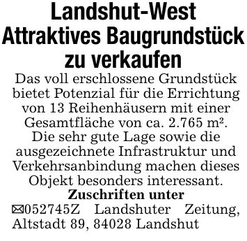 Landshut-WestAttraktives Baugrundstückzu verkaufenDas voll erschlossene Grundstück bietet Potenzial für die Errichtung von 13 Reihenhäusern mit einerGesamtfläche von ca. 2.765 m².Die sehr gute Lage sowie dieausgezeichnete Infrastruktur undVerkehrsanbindung machen dieses Objekt besonders interessant.Zuschriften unter_***Z Landshuter Zeitung, Altstadt 89, 84028 Landshut