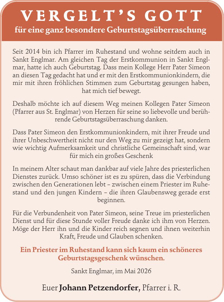 Vergelt's Gott für eine ganz besondere Geburtstagsüberraschung Seit 2014 bin ich Pfarrer im Ruhestand und wohne seitdem auch in Sankt Englmar. Am gleichen Tag der Erstkommunion in Sankt Englmar, hatte ich auch Geburtstag. Dass mein Kollege Herr Pater Simeon an diesen Tag gedacht hat und er mit den Erstkommunionkindern, die mir mit ihren fröhlichen Stimmen zum Geburtstag gesungen haben, hat mich tief bewegt. Deshalb möchte ich auf diesem Weg meinen Kollegen Pater Simeon (Pfarrer aus St. Englmar) von Herzen für seine so liebevolle und berührende Geburtstagsüberraschung danken. Dass Pater Simeon den Erstkommunionkindern, mit ihrer Freude und ihrer Unbeschwertheit nicht nur den Weg zu mir gezeigt hat, sondern wie wichtig Aufmerksamkeit und christliche Gemeinschaft sind, war für mich ein großes Geschenk In meinem Alter schaut man dankbar auf viele Jahre des priesterlichen Dienstes zurück. Umso schöner ist es zu spüren, dass die Verbindung zwischen den Generationen lebt - zwischen einem Priester im Ruhestand und den jungen Kindern - die ihren Glaubensweg gerade erst beginnen. Für die Verbundenheit von Pater Simeon, seine Treue im priesterlichen Dienst und für diese Stunde voller Freude danke ich ihm von Herzen. Möge der Herr ihn und die Kinder reich segnen und ihnen weiterhin Kraft, Freude und Glauben schenken. Ein Priester im Ruhestand kann sich kaum ein schöneres Geburtstagsgeschenk wünschen. Sankt Englmar, im Mai 2026 Euer Johann Petzendorfer, Pfarrer i. R.