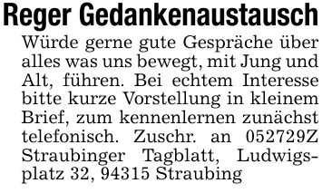 Reger GedankenaustauschWürde gerne gute Gespräche über alles was uns bewegt, mit Jung und Alt, führen. Bei echtem Interesse bitte kurze Vorstellung in kleinem Brief, zum kennenlernen zunächst telefonisch. Zuschr. an ***Z Straubinger Tagblatt, Ludwigsplatz 32, 94315 Straubing