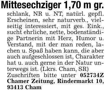 Mittesechziger 1,70 m gr.schlank, NR u. NT, natürl. gepfl. Erscheinen, sehr naturverb., vielseitig interessiert, mit ges. Eink., sucht ehrliche, nette, bodenständige Partnerin mit Herz, Humor u. Verstand, mit der man reden, lachen u. Spaß haben kann, die aber auch aufgeschlossen ist, Charakter hat u. auch gerne in der Natur unterwegs ist. (Lkrs. Cham, SR)Zuschriften bitte unter ***Z Chamer Zeitung, Rindermarkt 10, 93413 Cham