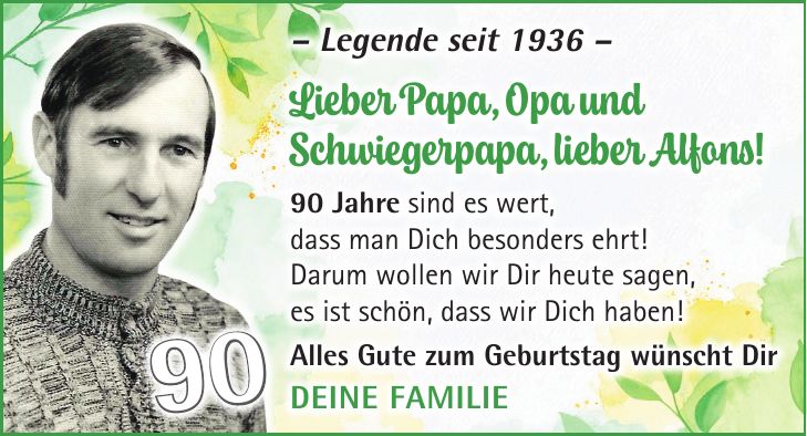 - Legende seit 1936 - Lieber Papa, Opa und Schwiegerpapa, lieber Alfons! 90 Jahre sind es wert, dass man Dich besonders ehrt! Darum wollen wir Dir heute sagen, es ist schön, dass wir Dich haben! Alles Gute zum Geburtstag wünscht Dir Deine Familie90