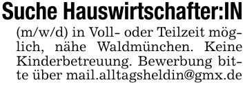 Suche Hauswirtschafter:IN(m/w/d) in Voll- oder Teilzeit möglich, nähe Waldmünchen. Keine Kinderbetreuung. Bewerbung bitte über mail.alltagsheldin@gmx.de