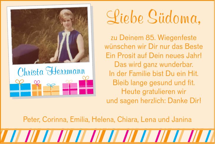 Liebe Südoma,zu Deinem 85. Wiegenfestewünschen wir Dir nur das BesteEin Prosit auf Dein neues Jahr!Das wird ganz wunderbar.In der Familie bist Du ein Hit.Bleib lange gesund und fit.Heute gratulieren wirund sagen herzlich: Danke Dir! Christa HerrmannPeter, Corinna, Emilia, Helena, Chiara, Lena und Janina