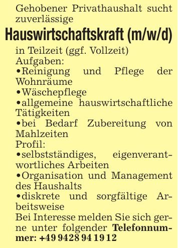 Gehobener Privathaushalt sucht zuverlässigeHauswirtschaftskraft (m/w/d)in Teilzeit (ggf. Vollzeit)Aufgaben:_ Reinigung und Pflege der Wohnräume_ Wäschepflege_ allgemeine hauswirtschaftliche Tätigkeiten _ bei Bedarf Zubereitung von MahlzeitenProfil:_ selbstständiges, eigenverantwortliches Arbeiten_ Organisation und Management des Haushalts_ diskrete und sorgfältige ArbeitsweiseBei Interesse melden Sie sich gerne unter folgender Telefonnummer: +***