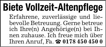 Biete Vollzeit-Altenpflege Erfahrene, zuverlässige und liebevolle Betreuung. Gerne betreue ich Ihre(n) Angehörige(n) bei Ihnen zuhause. Ich freue mich über Ihren Anruf, Fa. _ ***