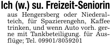Ich (w.) su. Freizeit-Seniorinaus Hengersberg oder Niederalteich, für Spazierengehn, Kaffee trinken, und wenn Auto vorh. gerne mit Tankbeteiligung. für Ausflüge; Tel. ***