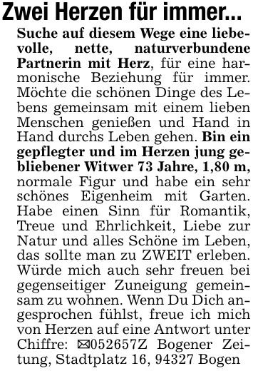 Zwei Herzen für immer...Suche auf diesem Wege eine liebevolle, nette, naturverbundene Partnerin mit Herz, für eine harmonische Beziehung für immer. Möchte die schönen Dinge des Lebens gemeinsam mit einem lieben Menschen genießen und Hand in Hand durchs Leben gehen. Bin ein gepflegter und im Herzen jung gebliebener Witwer 73 Jahre, 1,80 m, normale Figur und habe ein sehr schönes Eigenheim mit Garten. Habe einen Sinn für Romantik, Treue und Ehrlichkeit, Liebe zur Natur und alles Schöne im Leben, das sollte man zu ZWEIT erleben. Würde mich auch sehr freuen bei gegenseitiger Zuneigung gemeinsam zu wohnen. Wenn Du Dich angesprochen fühlst, freue ich mich von Herzen auf eine Antwort unter Chiffre: _***Z Bogener Zeitung, Stadtplatz 16, 94327 Bogen