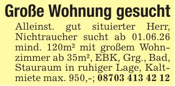 Große Wohnung gesuchtAlleinst. gut situierter Herr, Nichtraucher sucht ab 01.06.26 mind. 120m² mit großem Wohnzimmer ab 35m², EBK, Grg., Bad, Stauraum in ruhiger Lage, Kaltmiete max. 950,-; ***