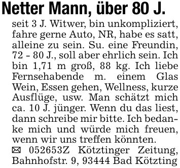 Netter Mann, über 80 J.seit 3 J. Witwer, bin unkompliziert, fahre gerne Auto, NR, habe es satt, alleine zu sein. Su. eine Freundin, 72 - 80 J., soll aber ehrlich sein. Ich bin 1,71 m groß, 88 kg. Ich liebe Fernsehabende m. einem Glas Wein, Essen gehen, Wellness, kurze Ausflüge, usw. Man schätzt mich ca. 10 J. jünger. Wenn du das liest, dann schreibe mir bitte. Ich bedanke mich und würde mich freuen, wenn wir uns treffen könnten._ ***Z Kötztinger Zeitung, Bahnhofstr. 9, 93444 Bad Kötzting