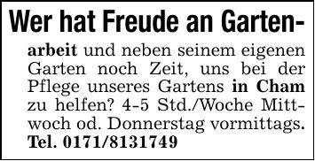 Wer hat Freude an Garten-arbeit und neben seinem eigenen Garten noch Zeit, uns bei der Pflege unseres Gartens in Cham zu helfen? 4-5 Std./Woche Mittwoch od. Donnerstag vormittags. Tel. ***