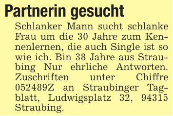 Partnerin gesucht Schlanker Mann sucht schlanke Frau um die 30 Jahre zum Kennenlernen, die auch Single ist so wie ich. Bin 38 Jahre aus Straubing Nur ehrliche Antworten. Zuschriften unter Chiffre ***Z an Straubinger Tagblatt, Ludwigsplatz 32, 94315 Straubing.