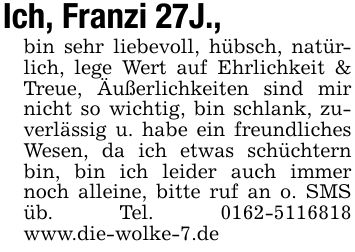 Ich, Franzi 27J., bin sehr liebevoll, hübsch, natürlich, lege Wert auf Ehrlichkeit & Treue, Äußerlichkeiten sind mir nicht so wichtig, bin schlank, zuverlässig u. habe ein freundliches Wesen, da ich etwas schüchtern bin, bin ich leider auch immer noch alleine, bitte ruf an o. SMS üb. Tel. *** www.die-wolke-7.de