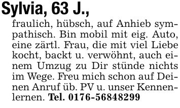 Sylvia, 63 J.,fraulich, hübsch, auf Anhieb sympathisch. Bin mobil mit eig. Auto, eine zärtl. Frau, die mit viel Liebe kocht, backt u. verwöhnt, auch einem Umzug zu Dir stünde nichts im Wege. Freu mich schon auf Deinen Anruf üb. PV u. unser Kennenlernen. Tel. ***