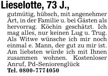 Lieselotte, 73 J.,gutmütig, hübsch, mit angenehmer Art, in der Familie u. bei Gästen als hervorrag. Köchin geschätzt. Ich mag alles, nur keinen Lug u. Trug. Als Witwe wünsche ich mir noch einmal e. Mann, der gut zu mir ist. Am liebsten würde ich mit Ihnen zusammen wohnen. Kostenloser Anruf, Pd-SeniorenglückTel. ***