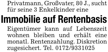 Privatmann, Großvater, 80 J., sucht für seine 3 Enkelkinder eineImmobilie auf RentenbasisEigentümer kann auf Lebenszeit wohnen bleiben und erhält eine monatl. Rentenzahlung. Diskretionzugesichert. Tel. ***