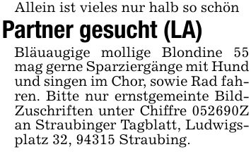 Allein ist vieles nur halb so schönPartner gesucht (LA)Bläuaugige mollige Blondine 55 mag gerne Sparziergänge mit Hund und singen im Chor, sowie Rad fahren. Bitte nur ernstgemeinte Bild- Zuschriften unter Chiffre ***Z an Straubinger Tagblatt, Ludwigsplatz 32, 94315 Straubing.
