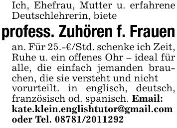 Ich, Ehefrau, Mutter u. erfahrene Deutschlehrerin, bieteprofess. Zuhören f. Frauenan. Für 25.-€/Std. schenke ich Zeit, Ruhe u. ein offenes Ohr - ideal für alle, die einfach jemanden brauchen, die sie versteht und nichtvorurteilt. in englisch, deutsch, französisch od. spanisch. Email:kate.klein.englishtutor@gmail.comoder Tel. ***