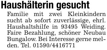 Haushälterin gesuchtFamilie mit zwei Kleinkindern sucht ab sofort zuverlässige, ehrl. Haushaltshilfe in 93495 Weiding. Faire Bezahlung, schöner Neubau Bungalow. Bei Interesse gerne melden. Tel. ***