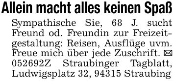 Allein macht alles keinen SpaßSympathische Sie, 68 J. sucht Freund od. Freundin zur Freizeitgestaltung: Reisen, Ausflüge uvm. Freue mich über jede Zuschrift. _ ***Z Straubinger Tagblatt, Ludwigsplatz 32, 94315 Straubing