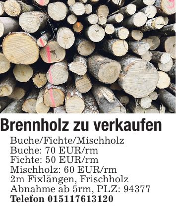 Brennholz zu verkaufen Buche/Fichte/Mischholz Buche: 70 EUR/rm Fichte: 50 EUR/rm Mischholz: 60 EUR/rm 2m Fixlängen, Frischholz Abnahme ab 5rm, PLZ: 94377 Telefon ***