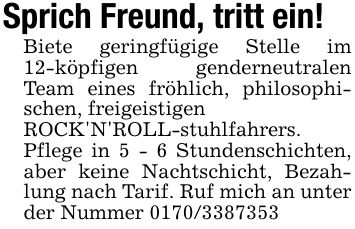 Sprich Freund, tritt ein!Biete geringfügige Stelle im 12-köpfigen genderneutralen Team eines fröhlich, philosophischen, freigeistigen ROCK'N'ROLL-stuhlfahrers. Pflege in 5 - 6 Stundenschichten, aber keine Nachtschicht, Bezahlung nach Tarif. Ruf mich an unter der Nummer ***