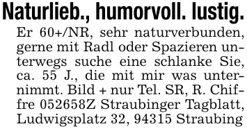 Naturlieb., humorvoll. lustig.Er 60+/NR, sehr naturverbunden, gerne mit Radl oder Spazieren unterwegs suche eine schlanke Sie, ca. 55 J., die mit mir was unternimmt. Bild + nur Tel. SR, R. Chiffre ***Z Straubinger Tagblatt, Ludwigsplatz 32, 94315 Straubing