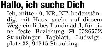 Hallo, ich suche DichIch, mitte 40, NR, NT, bodenständig, mit Haus, suche auf diesem Wege ein liebes Landmädel, für eine feste Beziehung _ ***Z Straubinger Tagblatt, Ludwigsplatz 32, 94315 Straubing