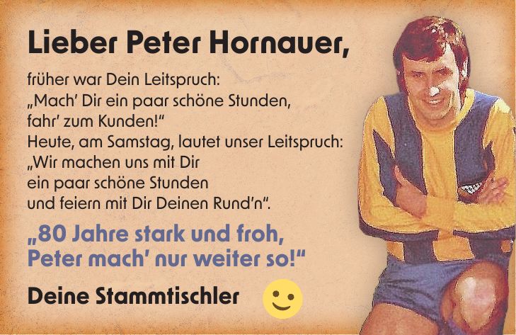 Lieber Peter Hornauer, früher war Dein Leitspruch: 'Mach' Dir ein paar schöne Stunden, fahr' zum Kunden!' Heute, am Samstag, lautet unser Leitspruch: 'Wir machen uns mit Dir ein paar schöne Stunden und feiern mit Dir Deinen Rund'n'. '80 Jahre stark und froh, Peter mach' nur weiter so!' Deine Stammtischler__