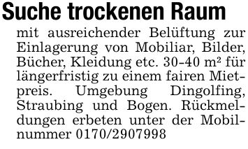 Suche trockenen Raummit ausreichender Belüftung zur Einlagerung von Mobiliar, Bilder, Bücher, Kleidung etc. 30-40 m² für längerfristig zu einem fairen Mietpreis. Umgebung Dingolfing, Straubing und Bogen. Rückmeldungen erbeten unter der Mobilnummer ***