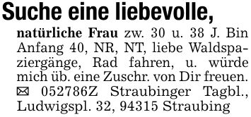 Suche eine liebevolle, natürliche Frau zw. 30 u. 38 J. Bin Anfang 40, NR, NT, liebe Waldspaziergänge, Rad fahren, u. würde mich üb. eine Zuschr. von Dir freuen._ ***Z Straubinger Tagbl., Ludwigspl. 32, 94315 Straubing
