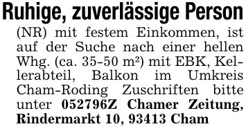 Ruhige, zuverlässige Person(NR) mit festem Einkommen, ist auf der Suche nach einer hellen Whg. (ca. 35-50 m²) mit EBK, Kellerabteil, Balkon im Umkreis Cham-Roding Zuschriften bitte unter ***Z Chamer Zeitung, Rindermarkt 10, 93413 Cham