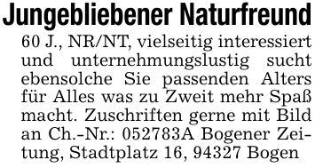 Jungebliebener Naturfreund60 J., NR/NT, vielseitig interessiert und unternehmungslustig sucht ebensolche Sie passenden Alters für Alles was zu Zweit mehr Spaß macht. Zuschriften gerne mit Bild an Ch.-Nr.: ***A Bogener Zeitung, Stadtplatz 16, 94327 Bogen