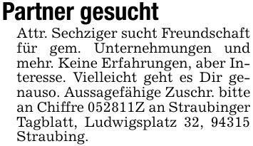 Partner gesuchtAttr. Sechziger sucht Freundschaft für gem. Unternehmungen und mehr. Keine Erfahrungen, aber Interesse. Vielleicht geht es Dir genauso. Aussagefähige Zuschr. bitte an Chiffre ***Z an Straubinger Tagblatt, Ludwigsplatz 32, 94315 Straubing.