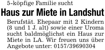 5-köpfige Familie suchtHaus zur Miete in LandshutBerufstät. Ehepaar mit 2 Kindern (8 und 1 J. alt) sowie einer Uroma sucht baldmöglichst ein Haus zur Miete in LA. Wir freuen uns über Angebote unter: ***