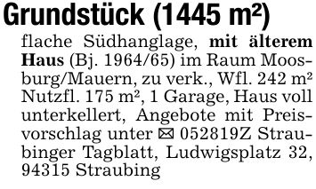 Grundstück (1445 m²)flache Südhanglage, mit älterem Haus (Bj. ***) im Raum Moosburg/Mauern, zu verk., Wfl. 242 m² Nutzfl. 175 m², 1 Garage, Haus voll unterkellert, Angebote mit Preisvorschlag unter _ ***Z Straubinger Tagblatt, Ludwigsplatz 32, 94315 Straubing