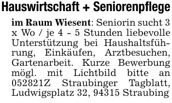 Hauswirtschaft + Seniorenpflege im Raum Wiesent: Seniorin sucht 3 x Wo / je 4 - 5 Stunden liebevolle Unterstützung bei Haushaltsführung, Einkäufen, Arztbesuchen, Gartenarbeit. Kurze Bewerbung mögl. mit Lichtbild bitte an ***Z Straubinger Tagblatt, Ludwigsplatz 32, 94315 Straubing