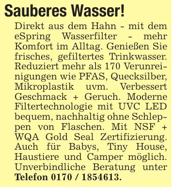 Sauberes Wasser!Direkt aus dem Hahn - mit dem eSpring Wasserfilter - mehr Komfort im Alltag. Genießen Sie frisches, gefiltertes Trinkwasser. Reduziert mehr als 170 Verunreinigungen wie PFAS, Quecksilber, Mikroplastik uvm. Verbessert Geschmack + Geruch. Moderne Filtertechnologie mit UVC LED bequem, nachhaltig ohne Schleppen von Flaschen. Mit NSF + WQA Gold Seal Zertifizierung. Auch für Babys, Tiny House, Haustiere und Camper möglich. Unverbindliche Beratung unter Telefon ***.