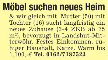 Möbel suchen neues Heim & wir gleich mit. Mutter (50) mit Tochter (16) sucht langfristig ein neues Zuhause (3-4 ZKB ab 75 m²), bevorzugt in Landshut-Mitterwöhr. Festes Einkommen, ruhiger Haushalt, Katze. Warm bis 1.100,-€ Tel. ***