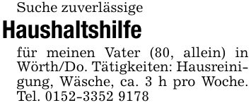 Suche zuverlässigeHaushaltshilfefür meinen Vater (80, allein) in Wörth/Do. Tätigkeiten: Hausreinigung, Wäsche, ca. 3 h pro Woche. Tel. ***