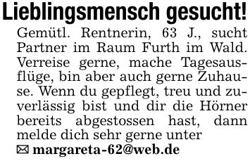 Lieblingsmensch gesucht!Gemütl. Rentnerin, 63 J., sucht Partner im Raum Furth im Wald. Verreise gerne, mache Tagesausflüge, bin aber auch gerne Zuhause. Wenn du gepflegt, treu und zuverlässig bist und dir die Hörner bereits abgestossen hast, dann melde dich sehr gerne unter_ margareta-62@web.de