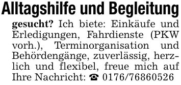 Alltagshilfe und Begleitunggesucht? Ich biete: Einkäufe und Erledigungen, Fahrdienste (PKW vorh.), Terminorganisation und Behördengänge, zuverlässig, herzlich und flexibel, freue mich auf Ihre Nachricht: _ ***