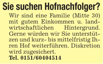 Sie suchen Hofnachfolger? Wir sind eine Familie (Mitte 30) mit gutem Einkommen u. landwirtschaftlichen Hintergrund. Gerne würden wir Sie unterstützen und kurz- bis mittelfristig Ihren Hof weiterführen. Diskretion wird zugesichert. Tel. ***