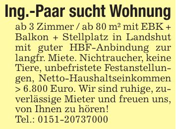 Ing.-Paar sucht Wohnungab 3 Zimmer / ab 80 m² mit EBK + Balkon + Stellplatz in Landshut mit guter HBF-Anbindung zur langfr. Miete. Nichtraucher, keine Tiere, unbefristete Festanstellungen, Netto-Haushaltseinkommen > 6.800 Euro. Wir sind ruhige, zuverlässige Mieter und freuen uns, von Ihnen zu hören!Tel.: ***