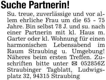Suche Partnerin!Su. treue, zuverlässige und vor allem ehrliche Frau um die 65 - 75 Jahre. Bin selbst 78 J. und su. nach einer Partnerin mit kl. Haus m. Garter oder kl. Wohnung für einen harmonischen Lebensabend im Raum Straubing u. Umgebung! Näheres beim ersten Treffen. Zuschriften bitte unter _ ***Z Straubinger Tagblatt, Ludwigsplatz 32, 94315 Straubing