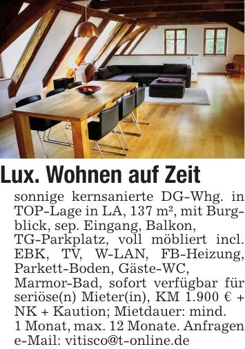 Lux. Wohnen auf Zeitsonnige kernsanierte DG-Whg. in TOP-Lage in LA, 137 m², mit Burgblick, sep. Eingang, Balkon,TG-Parkplatz, voll möbliert incl. EBK, TV, W-LAN, FB-Heizung, Parkett-Boden, Gäste-WC,Marmor-Bad, sofort verfügbar für seriöse(n) Mieter(in), KM 1.900 € + NK + Kaution; Mietdauer: mind.1 Monat, max. 12 Monate. Anfragen e-Mail: vitisco@t-online.de