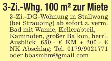 3-Zi.-Whg. 100 m² zur Miete3-Zi.-DG-Wohnung in Stallwang (bei Straubing) ab sofort z. verm. Bad mit Wanne, Kellerabteil,Kaminofen, großer Balkon, herrl. Ausblick. 650.- € KM + 200.- € NK Abschlag; Tel. *** oder bbasmhm@gmail.com