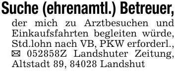Suche (ehrenamtl.) Betreuer,der mich zu Arztbesuchen und Einkaufsfahrten begleiten würde, Std.lohn nach VB, PKW erforderl., _ ***Z Landshuter Zeitung, Altstadt 89, 84028 Landshut