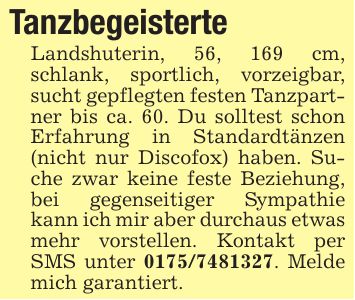 Tanzbegeisterte Landshuterin, 56, 169 cm, schlank, sportlich, vorzeigbar, sucht gepflegten festen Tanzpartner bis ca. 60. Du solltest schon Erfahrung in Standardtänzen (nicht nur Discofox) haben. Suche zwar keine feste Beziehung, bei gegenseitiger Sympathie kann ich mir aber durchaus etwas mehr vorstellen. Kontakt per SMS unter ***. Melde mich garantiert.