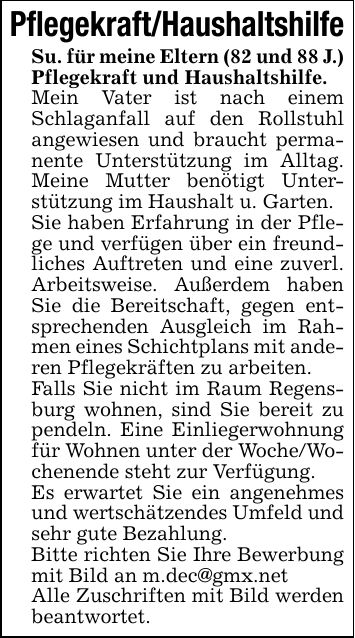 Pflegekraft/HaushaltshilfeSu. für meine Eltern (82 und 88 J.)Pflegekraft und Haushaltshilfe.Mein Vater ist nach einem Schlaganfall auf den Rollstuhl angewiesen und braucht permanente Unterstützung im Alltag. Meine Mutter benötigt Unterstützung im Haushalt u. Garten.Sie haben Erfahrung in der Pflege und verfügen über ein freundliches Auftreten und eine zuverl. Arbeitsweise. Außerdem haben Sie die Bereitschaft, gegen entsprechenden Ausgleich im Rahmen eines Schichtplans mit anderen Pflegekräften zu arbeiten.Falls Sie nicht im Raum Regensburg wohnen, sind Sie bereit zu pendeln. Eine Einliegerwohnung für Wohnen unter der Woche/Wochenende steht zur Verfügung.Es erwartet Sie ein angenehmes und wertschätzendes Umfeld und sehr gute Bezahlung.Bitte richten Sie Ihre Bewerbung mit Bild an m.dec@gmx.netAlle Zuschriften mit Bild werden beantwortet.